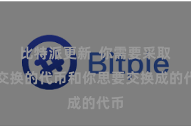 比特派更新  你需要采取要交换的代币和你思要交换成的代币